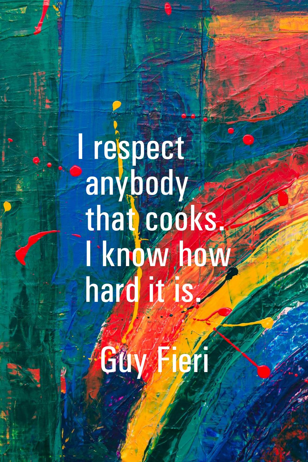 I respect anybody that cooks. I know how hard it is.
