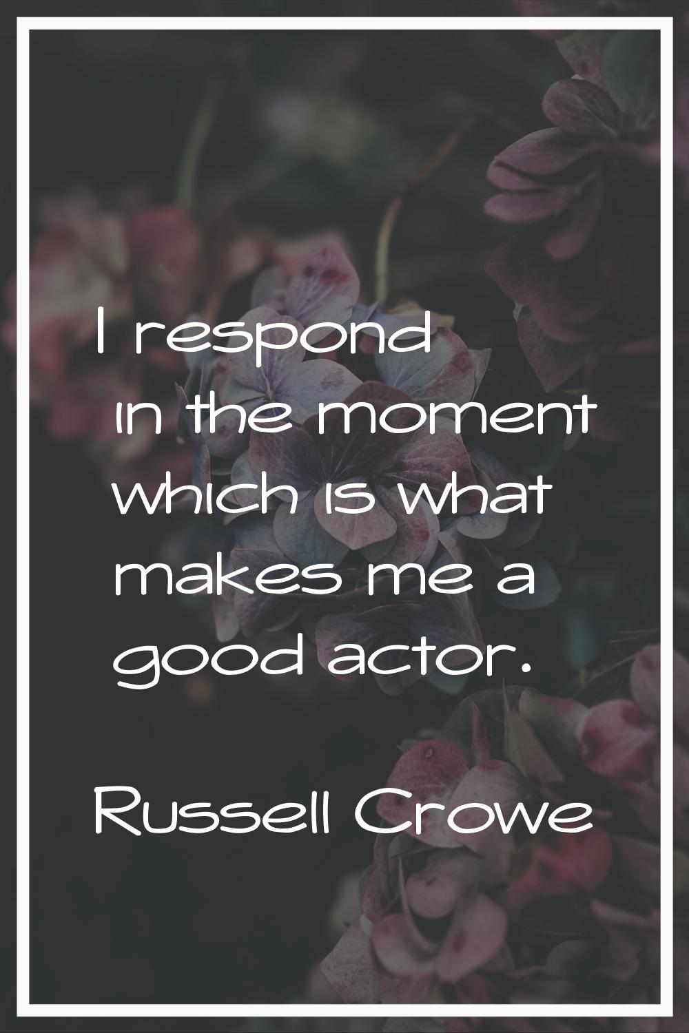 I respond in the moment which is what makes me a good actor.