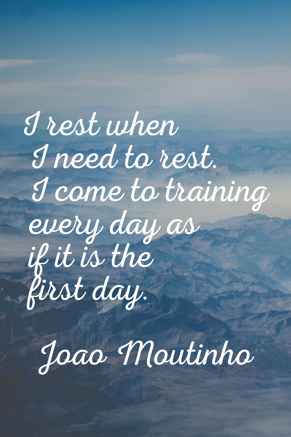 I rest when I need to rest. I come to training every day as if it is the first day.