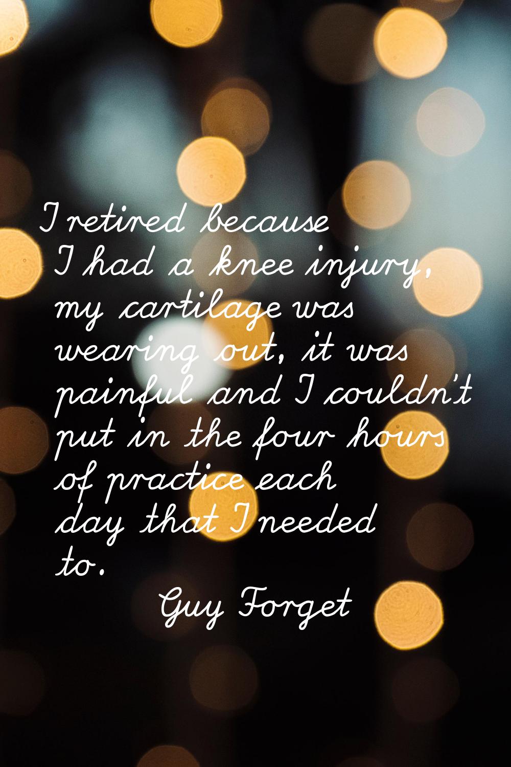 I retired because I had a knee injury, my cartilage was wearing out, it was painful and I couldn't 