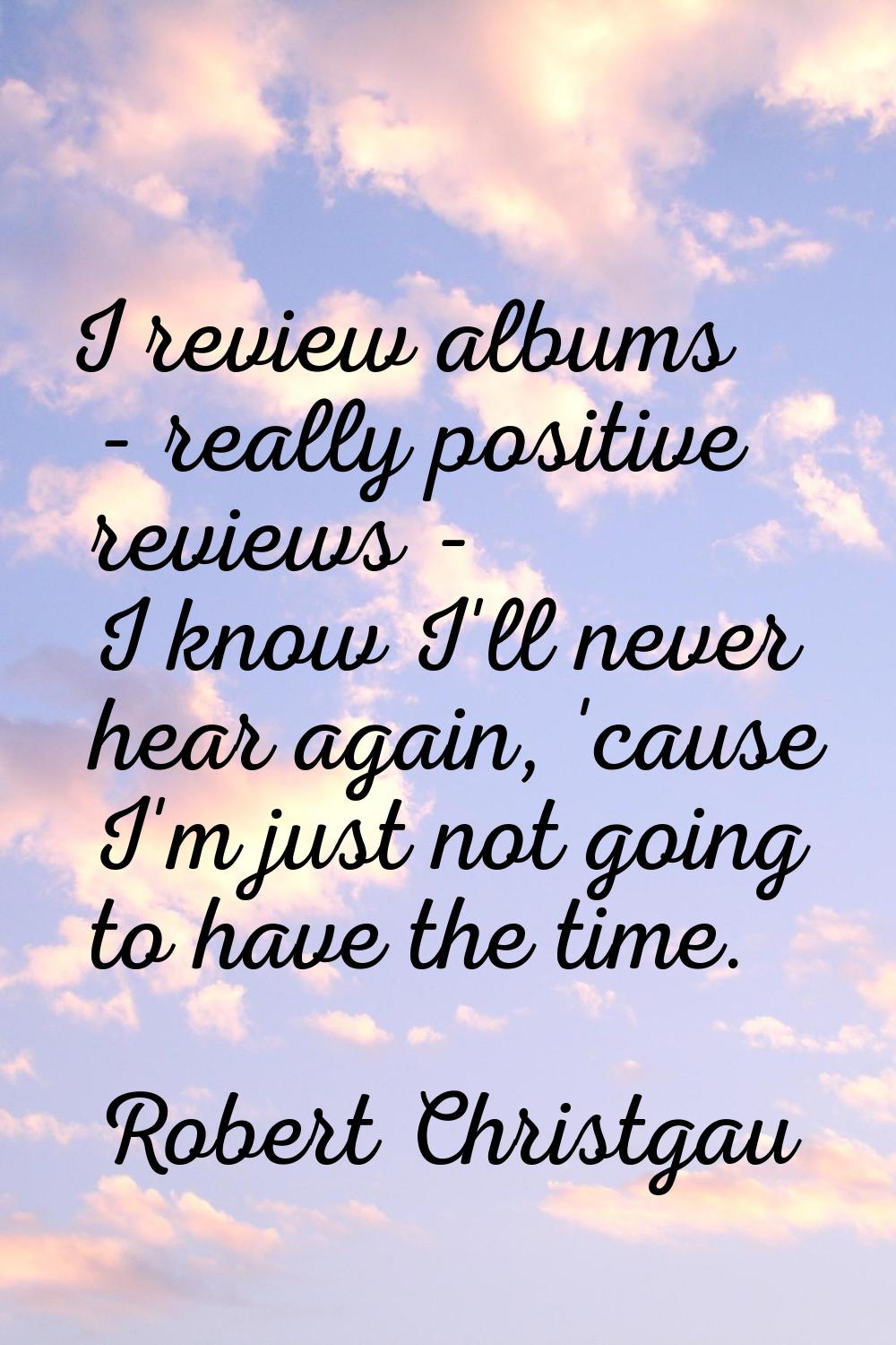I review albums - really positive reviews - I know I'll never hear again, 'cause I'm just not going