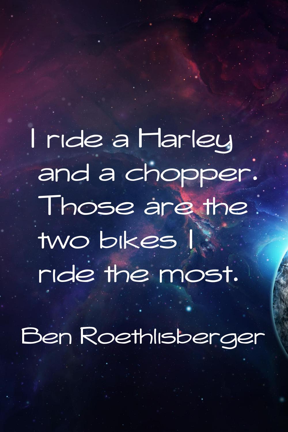 I ride a Harley and a chopper. Those are the two bikes I ride the most.