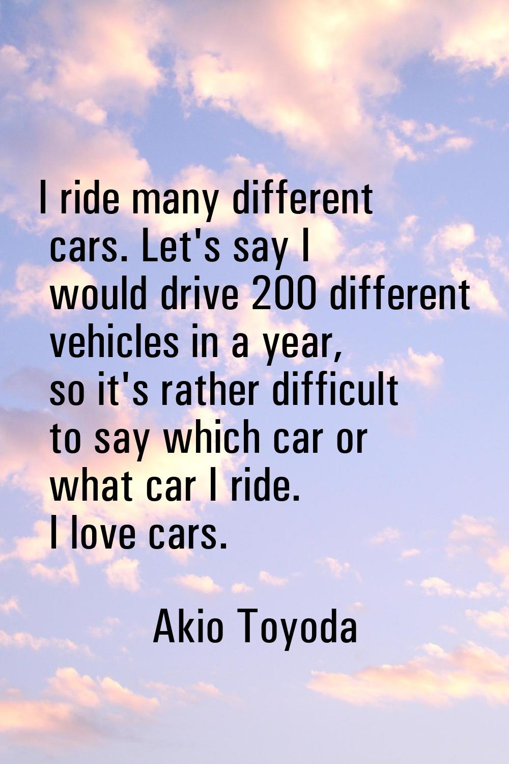 I ride many different cars. Let's say I would drive 200 different vehicles in a year, so it's rathe