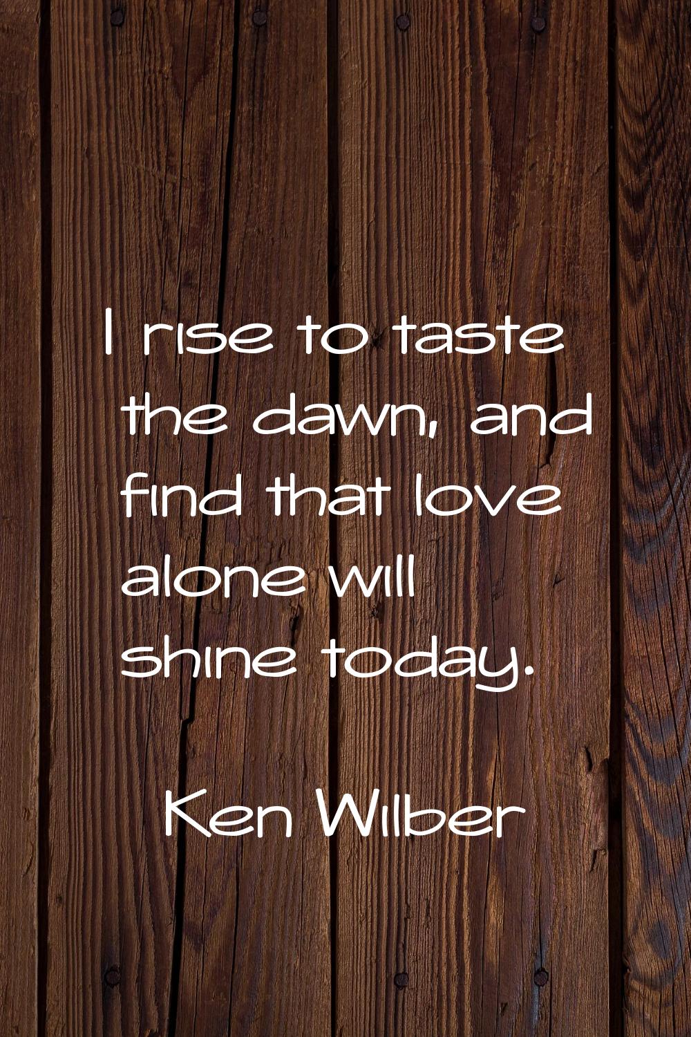 I rise to taste the dawn, and find that love alone will shine today.