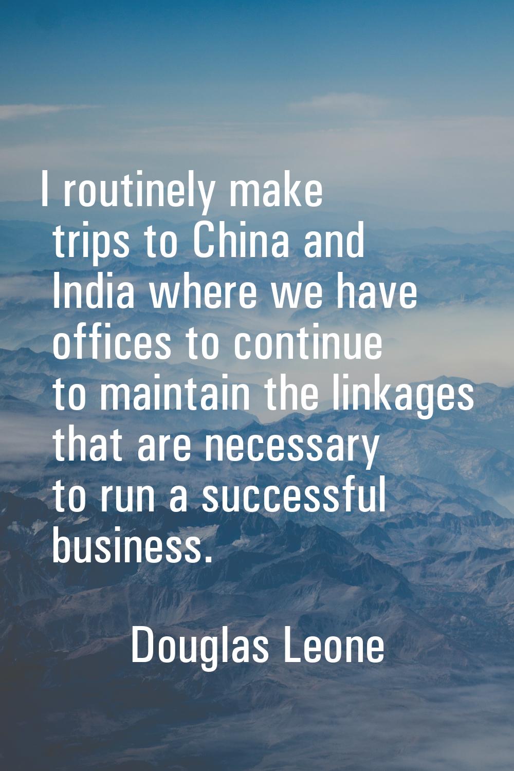 I routinely make trips to China and India where we have offices to continue to maintain the linkage