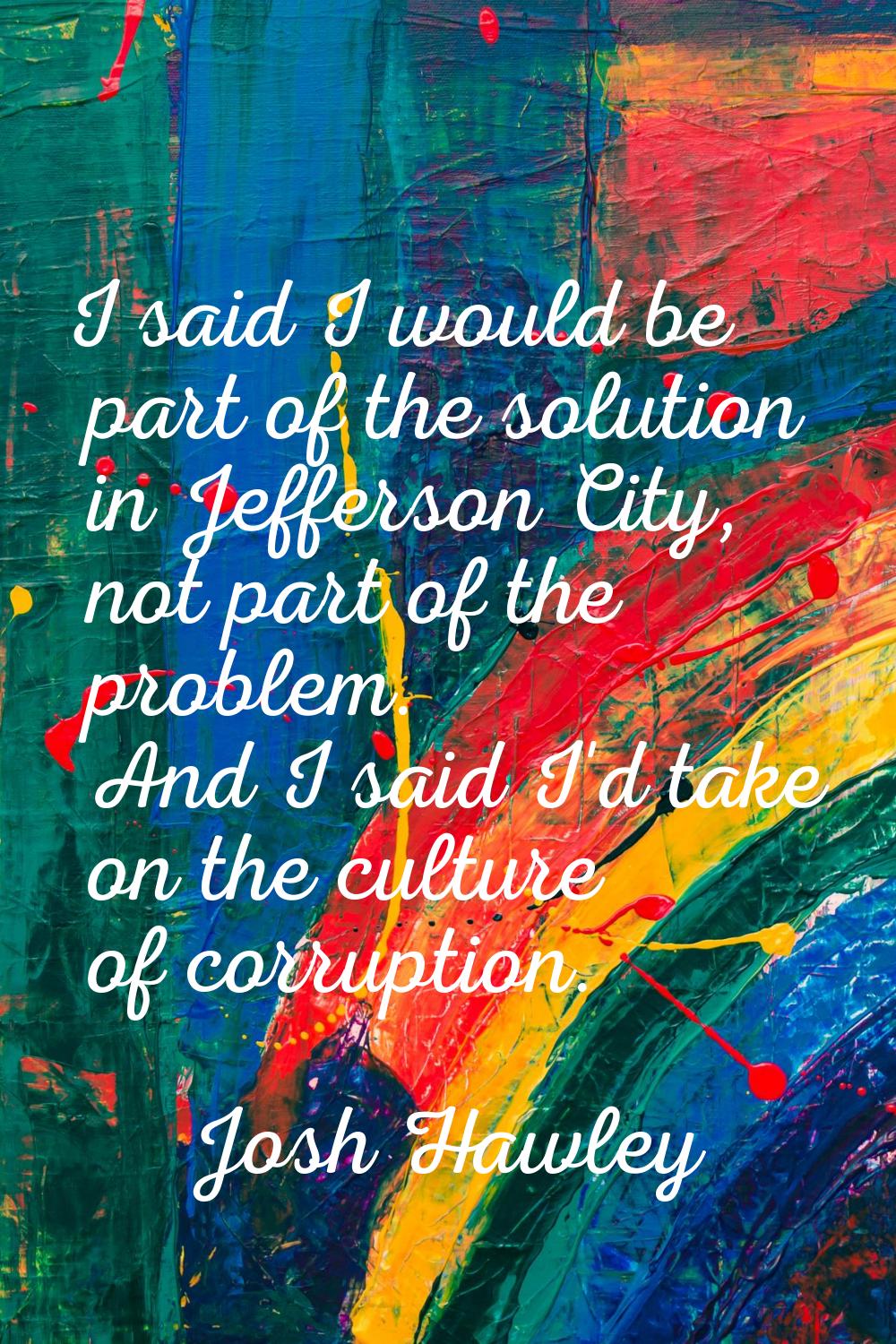 I said I would be part of the solution in Jefferson City, not part of the problem. And I said I'd t