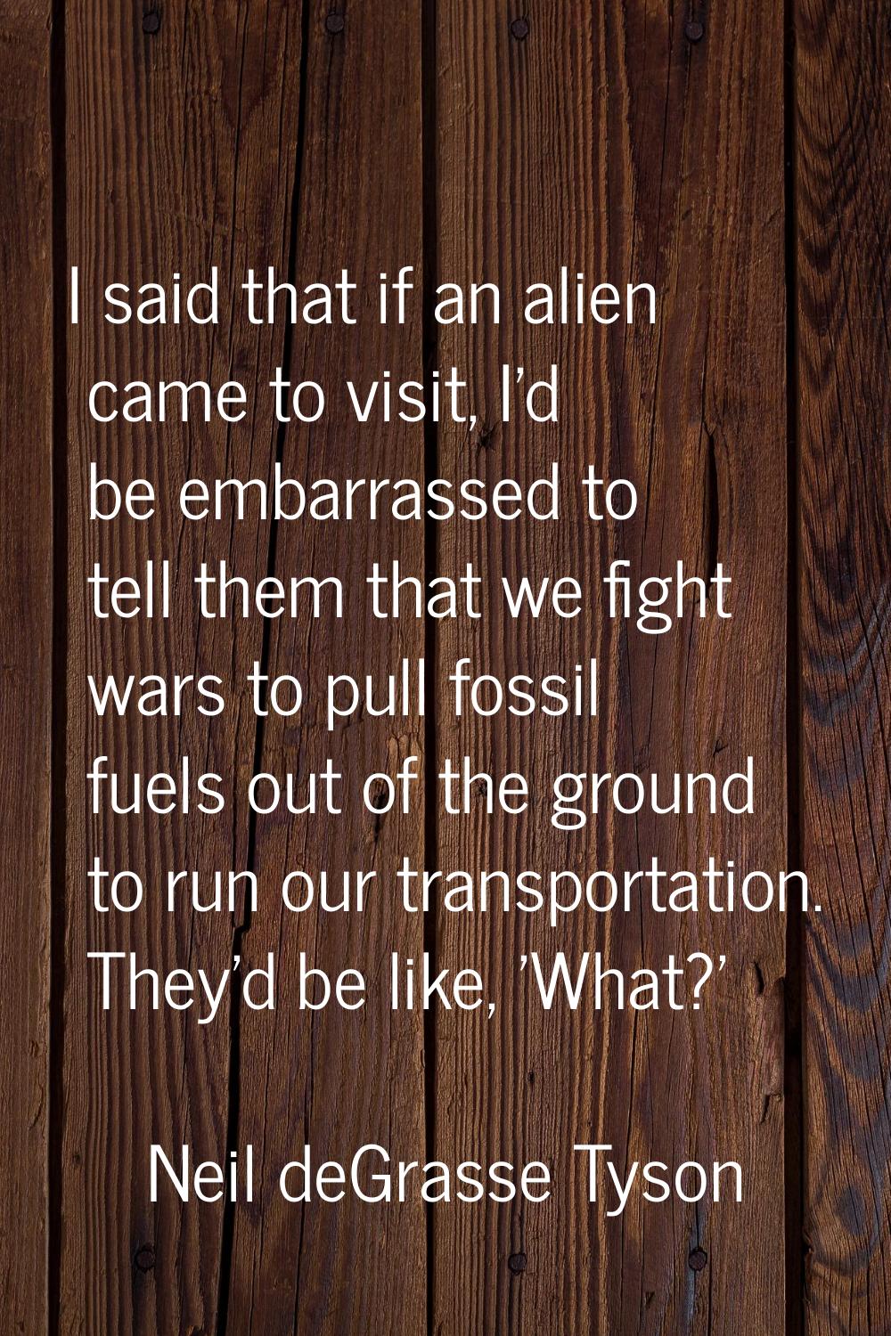 I said that if an alien came to visit, I'd be embarrassed to tell them that we fight wars to pull f