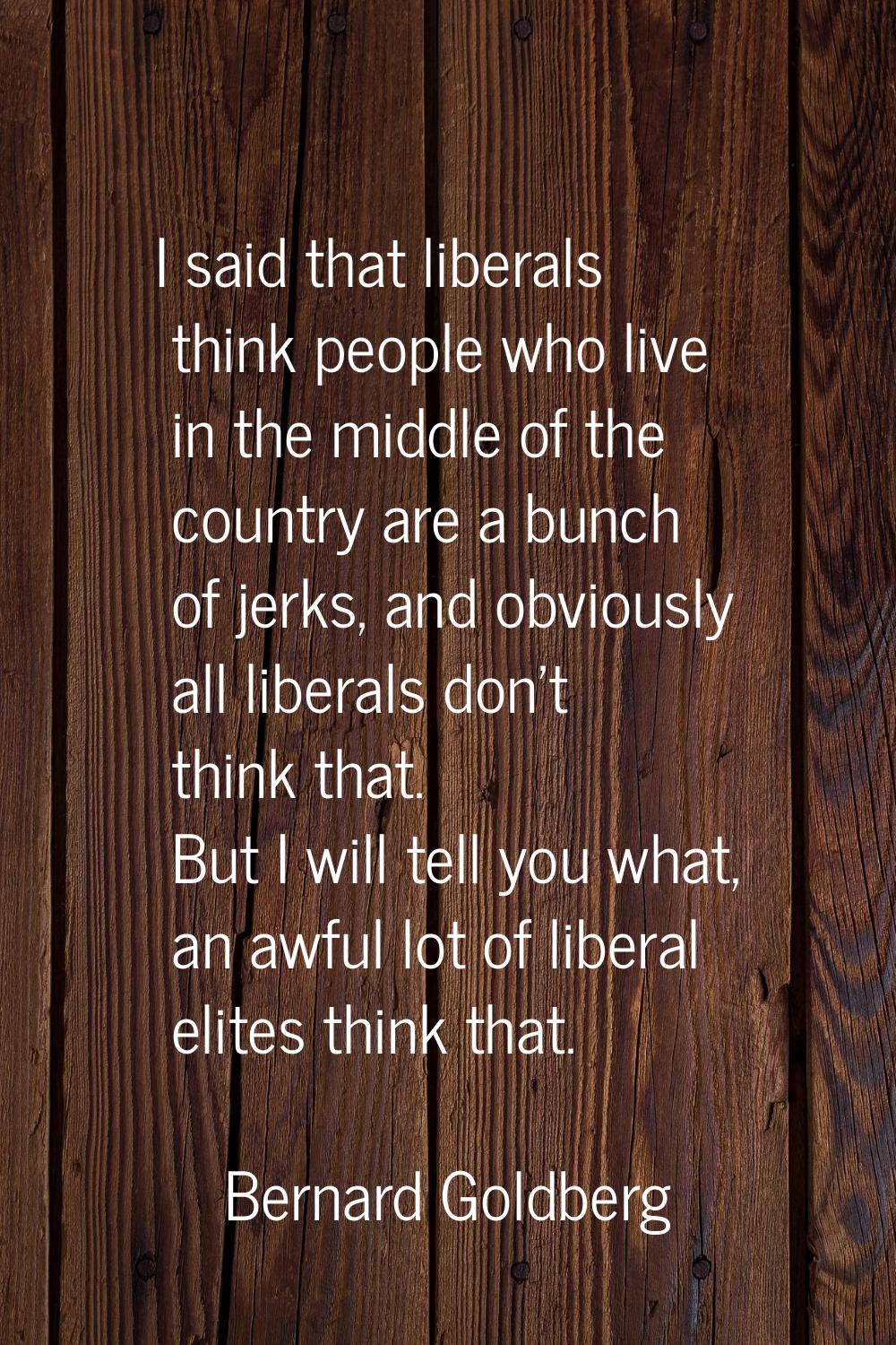 I said that liberals think people who live in the middle of the country are a bunch of jerks, and o