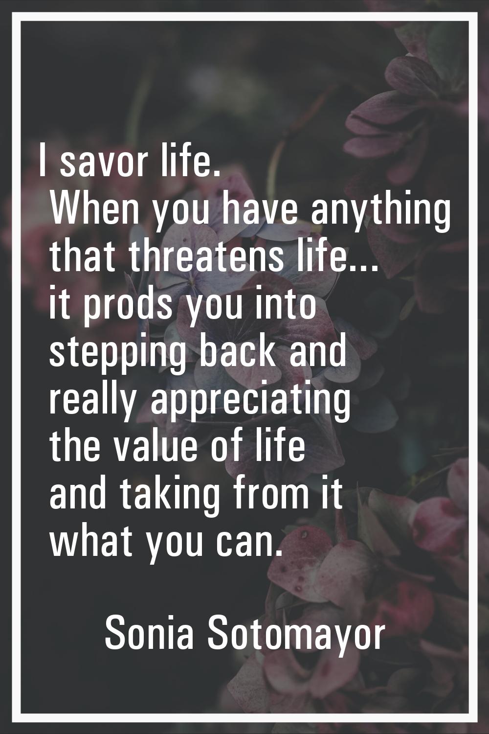 I savor life. When you have anything that threatens life... it prods you into stepping back and rea