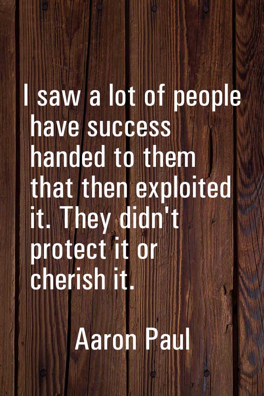 I saw a lot of people have success handed to them that then exploited it. They didn't protect it or