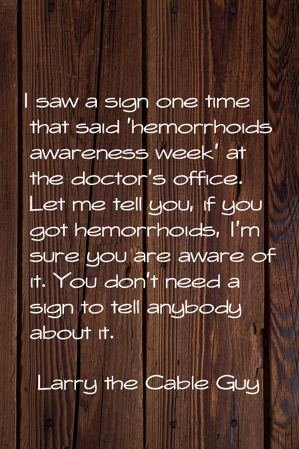 I saw a sign one time that said 'hemorrhoids awareness week' at the doctor's office. Let me tell yo