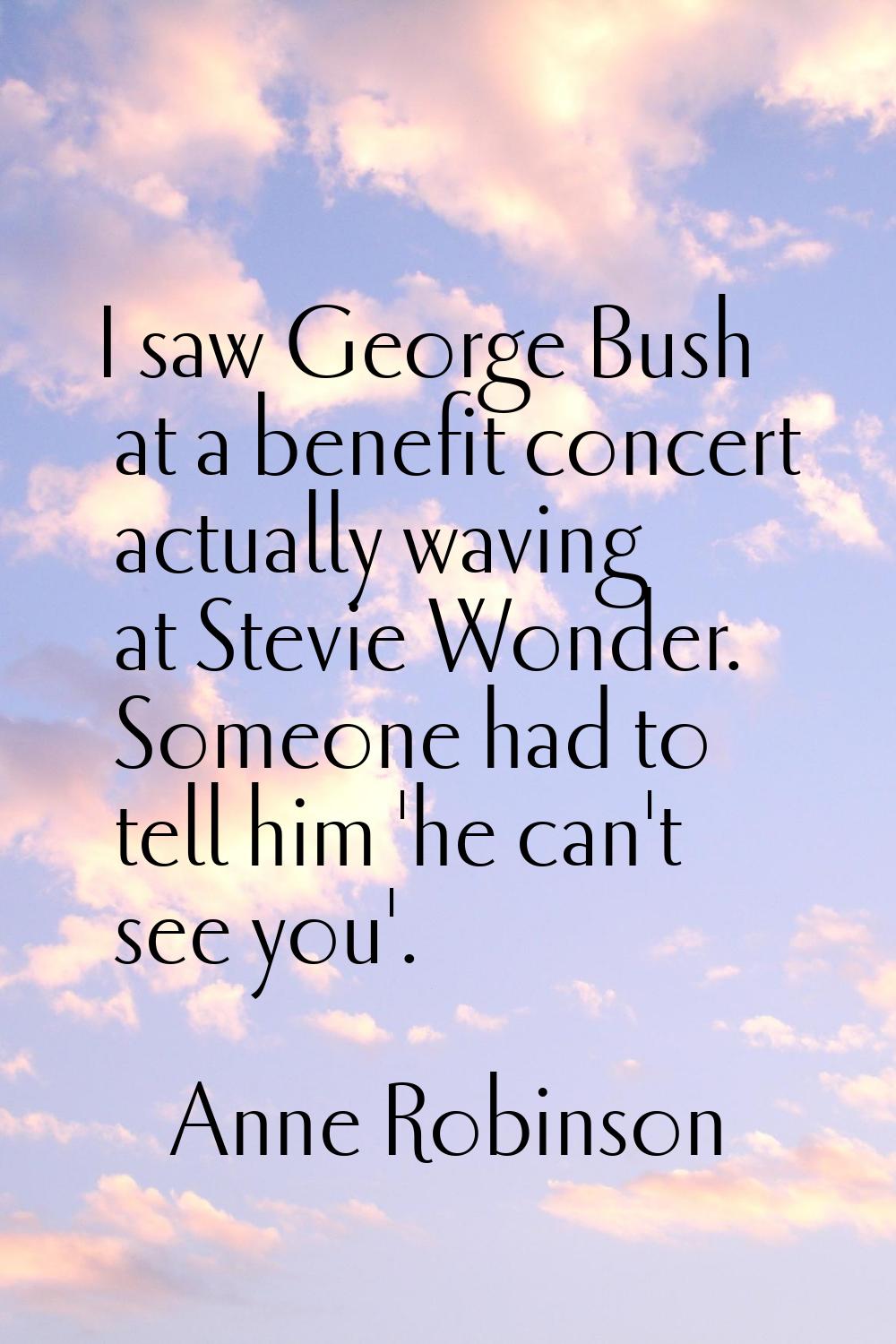 I saw George Bush at a benefit concert actually waving at Stevie Wonder. Someone had to tell him 'h