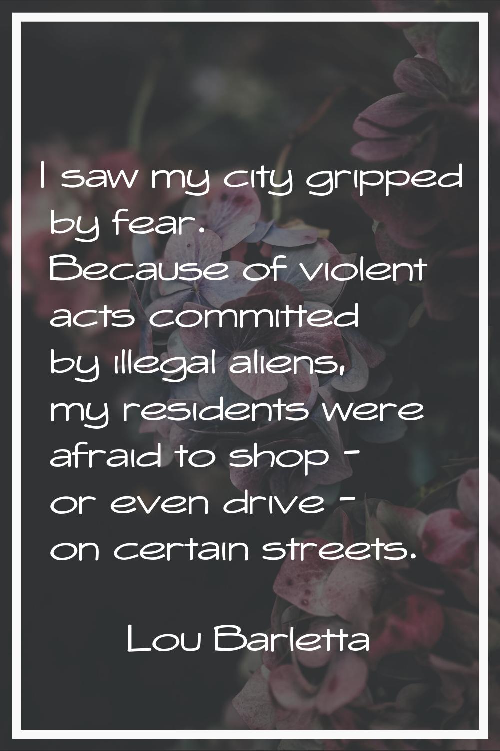 I saw my city gripped by fear. Because of violent acts committed by illegal aliens, my residents we