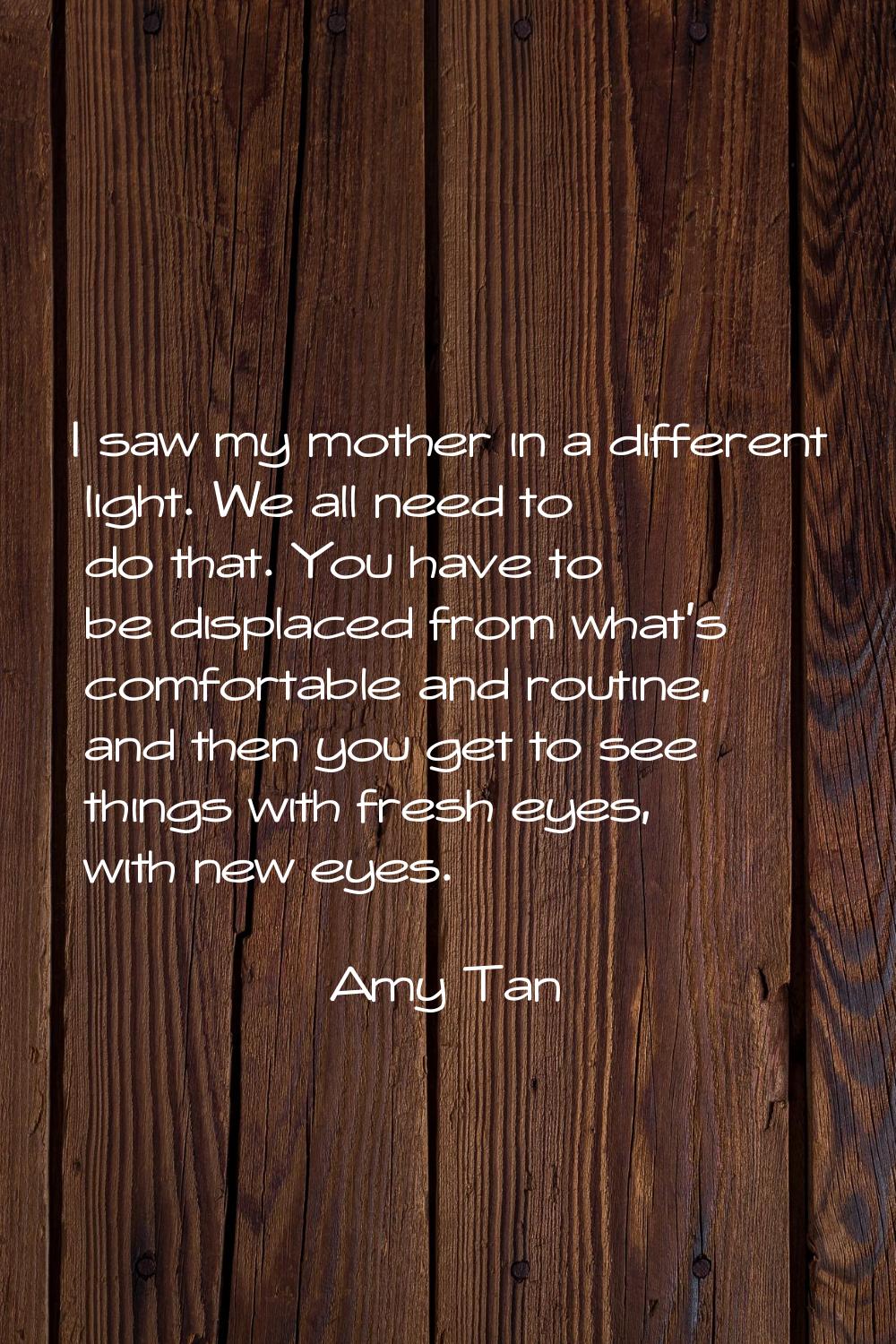 I saw my mother in a different light. We all need to do that. You have to be displaced from what's 