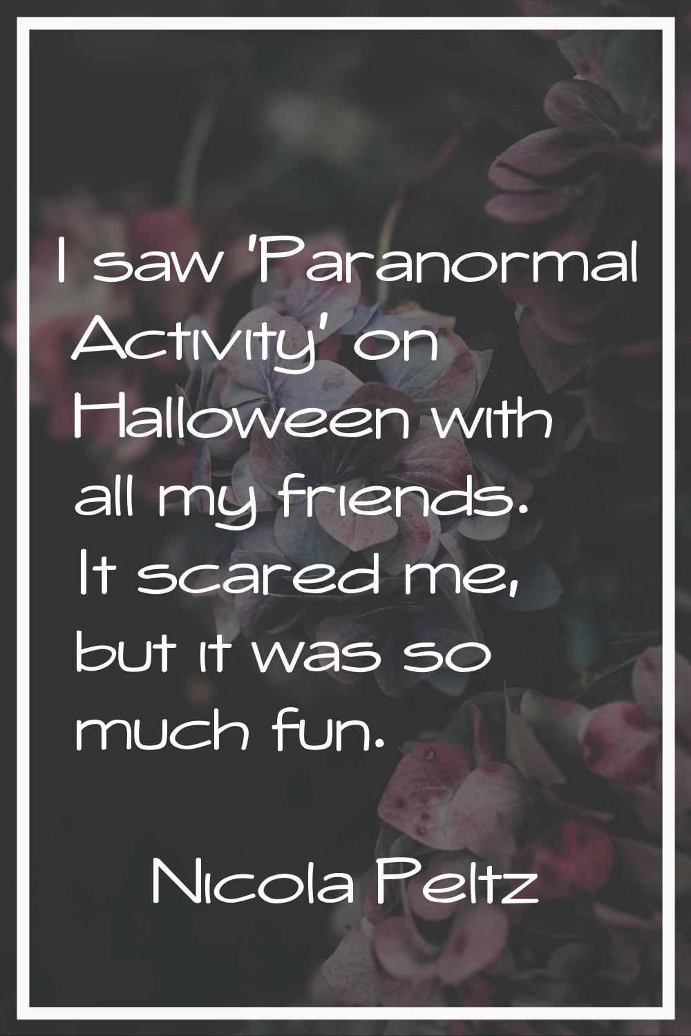 I saw 'Paranormal Activity' on Halloween with all my friends. It scared me, but it was so much fun.