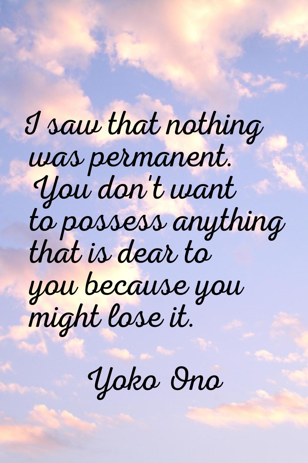 I saw that nothing was permanent. You don't want to possess anything that is dear to you because yo