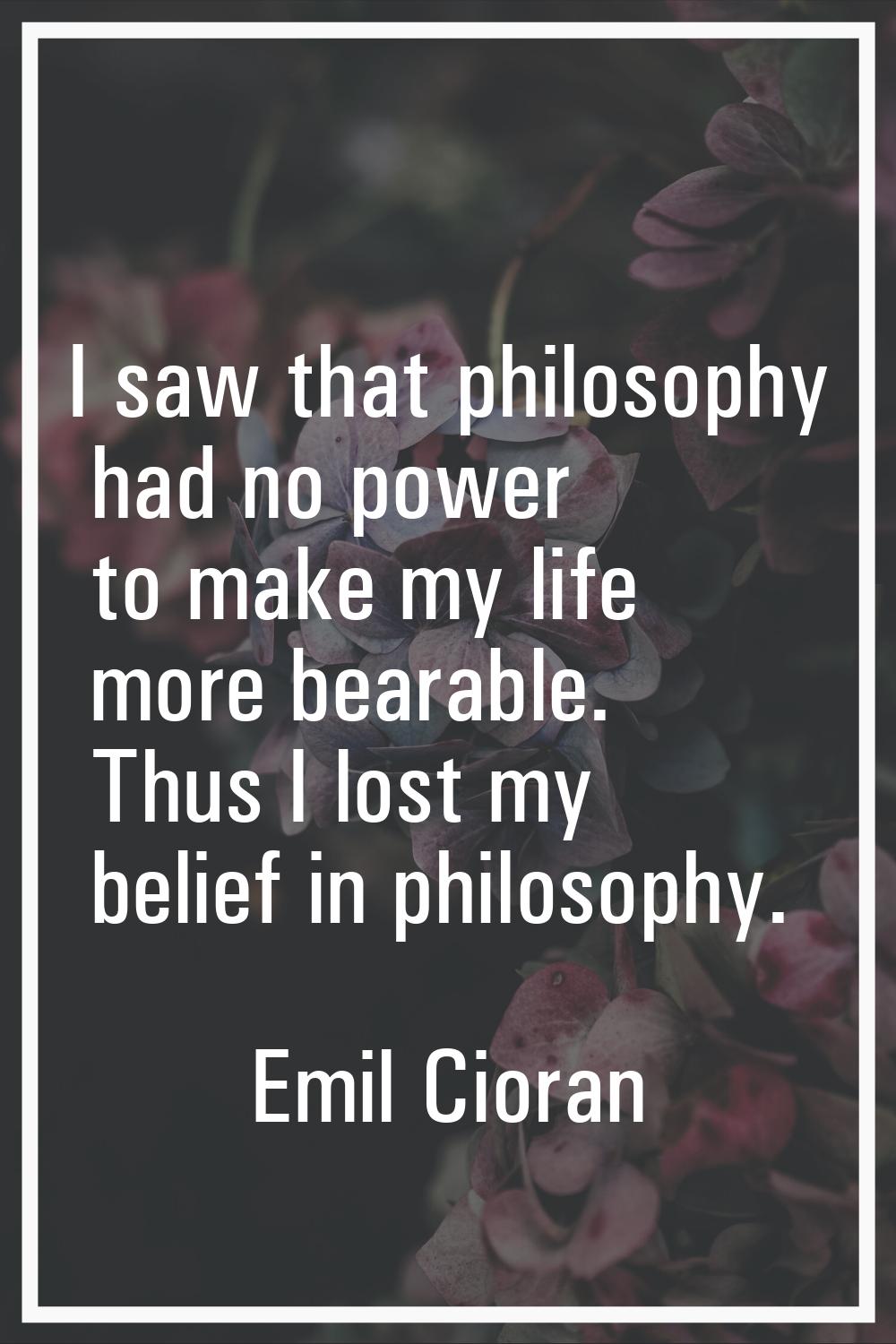 I saw that philosophy had no power to make my life more bearable. Thus I lost my belief in philosop