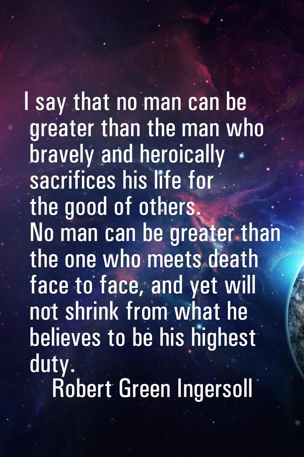 I say that no man can be greater than the man who bravely and heroically sacrifices his life for th