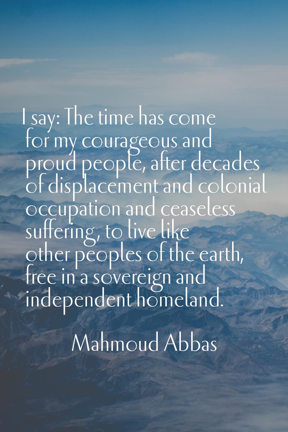 I say: The time has come for my courageous and proud people, after decades of displacement and colo