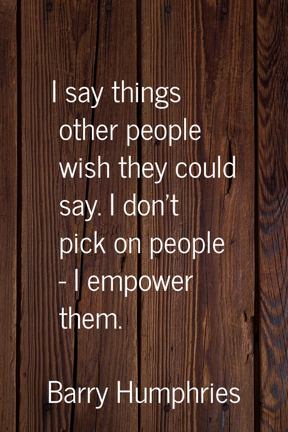 I say things other people wish they could say. I don't pick on people - I empower them.