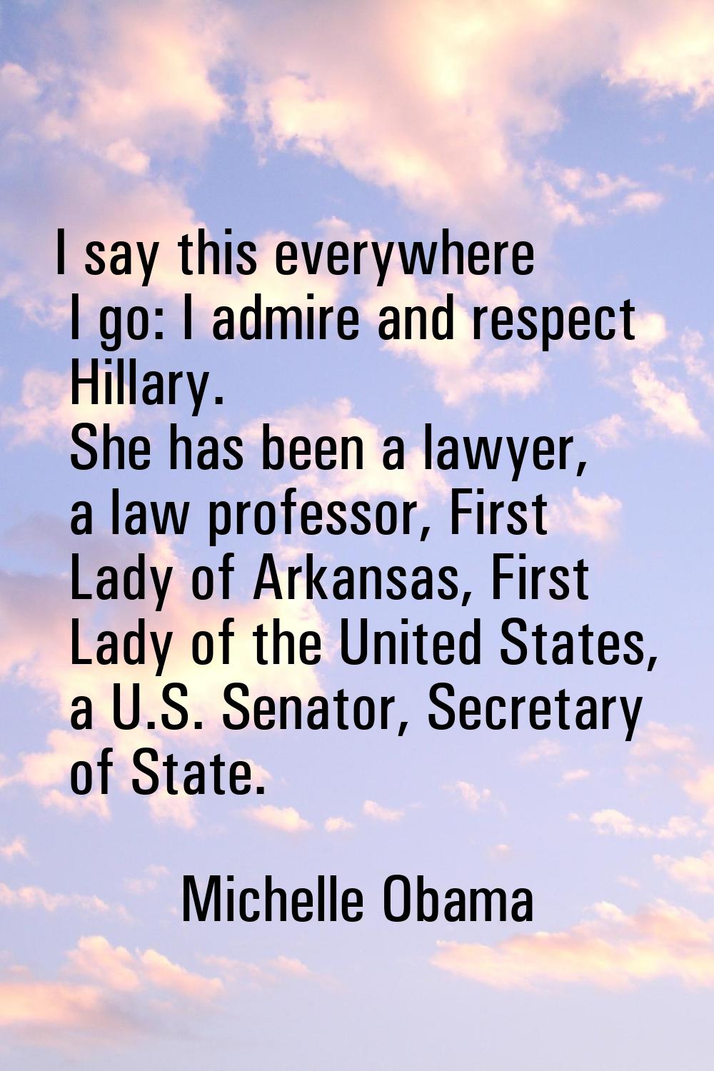 I say this everywhere I go: I admire and respect Hillary. She has been a lawyer, a law professor, F