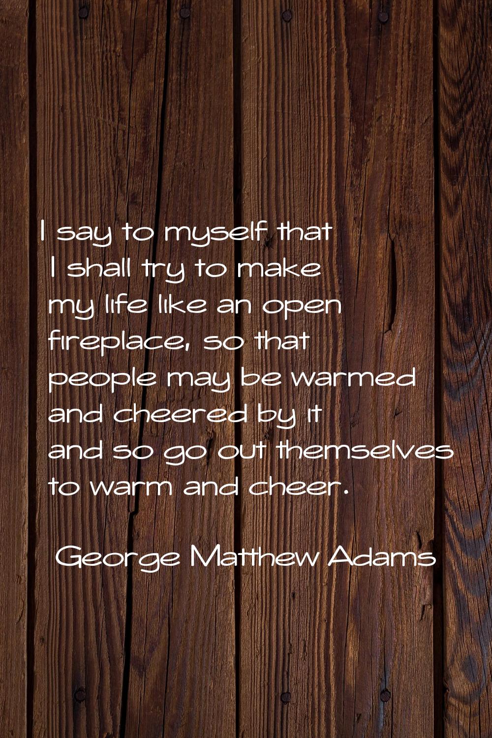 I say to myself that I shall try to make my life like an open fireplace, so that people may be warm