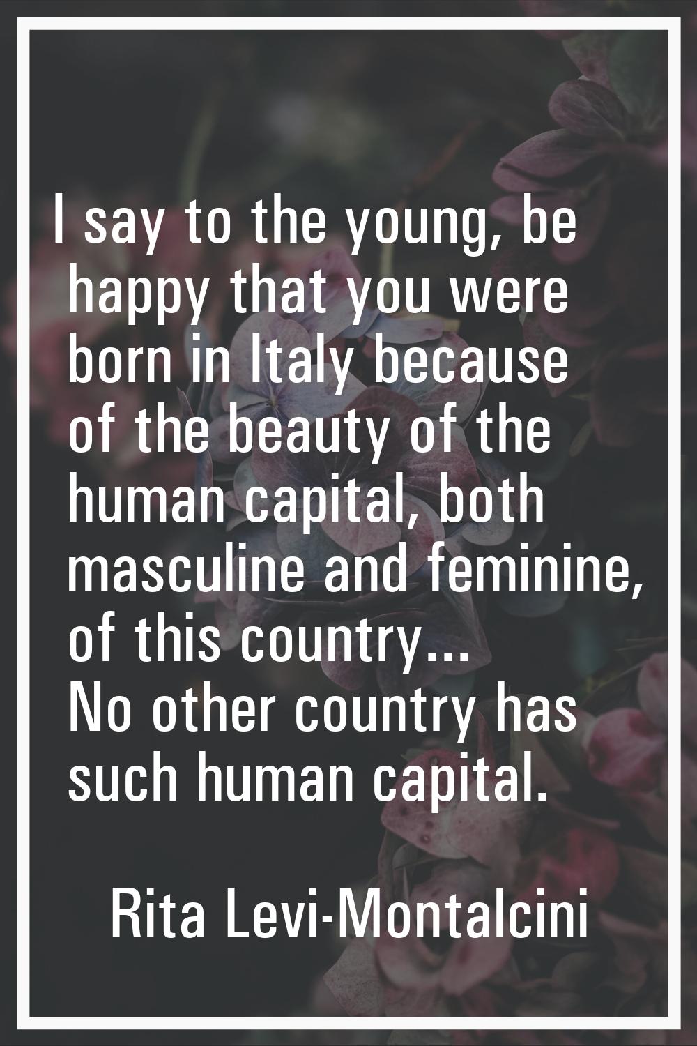 I say to the young, be happy that you were born in Italy because of the beauty of the human capital