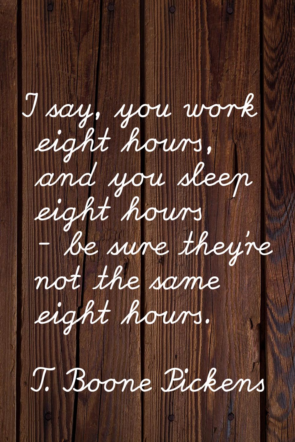 I say, you work eight hours, and you sleep eight hours - be sure they're not the same eight hours.