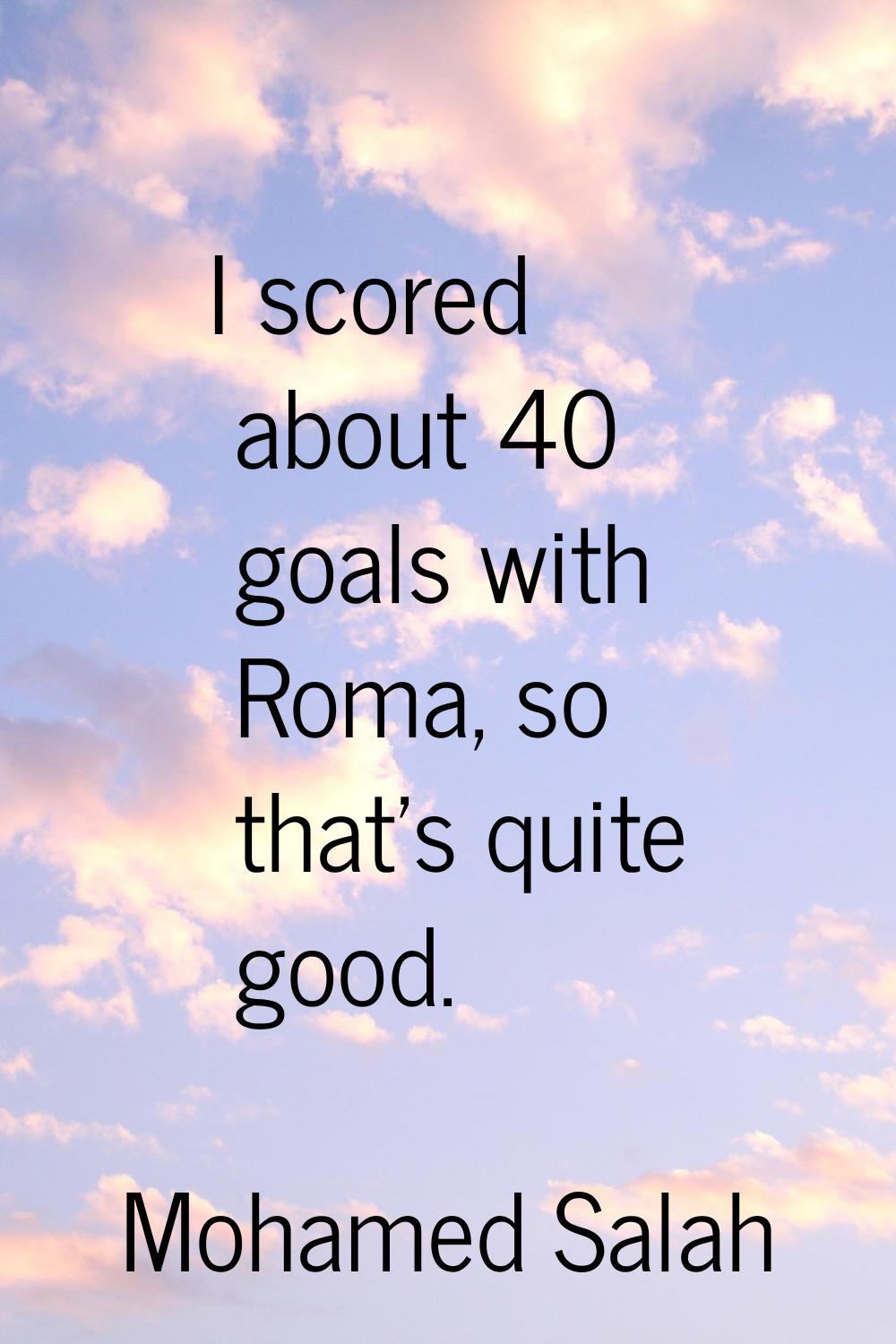 I scored about 40 goals with Roma, so that's quite good.