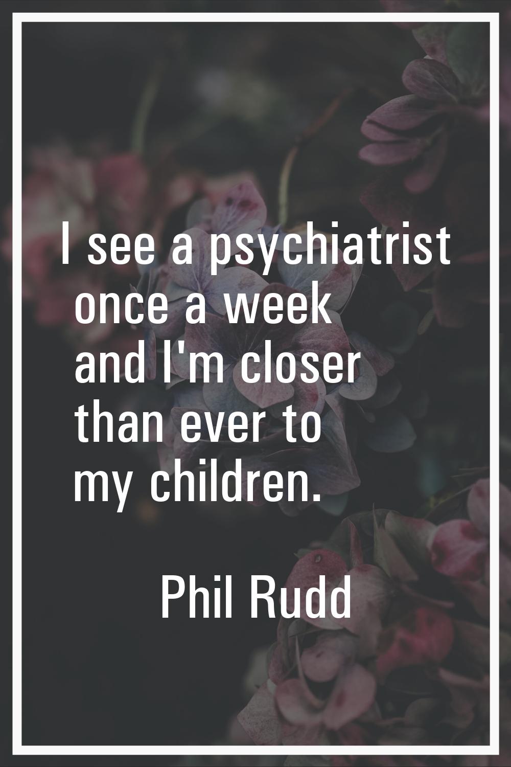 I see a psychiatrist once a week and I'm closer than ever to my children.