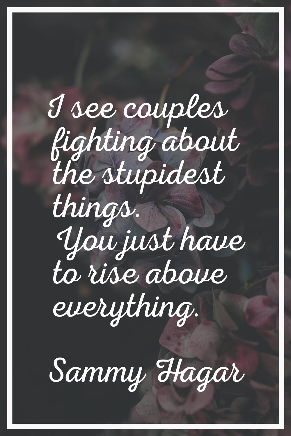 I see couples fighting about the stupidest things. You just have to rise above everything.