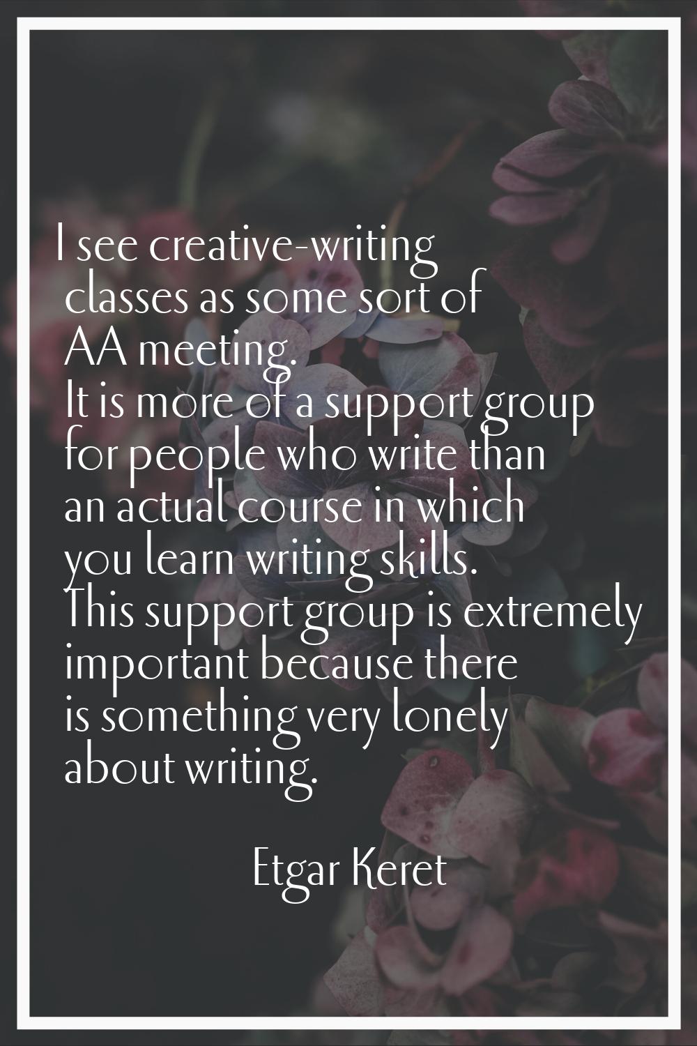 I see creative-writing classes as some sort of AA meeting. It is more of a support group for people