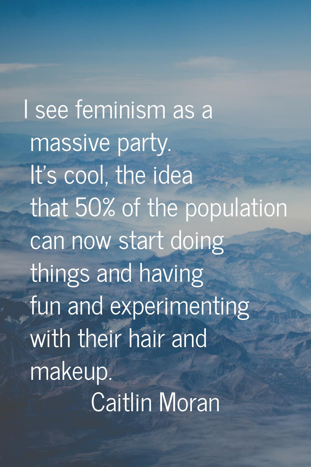 I see feminism as a massive party. It's cool, the idea that 50% of the population can now start doi