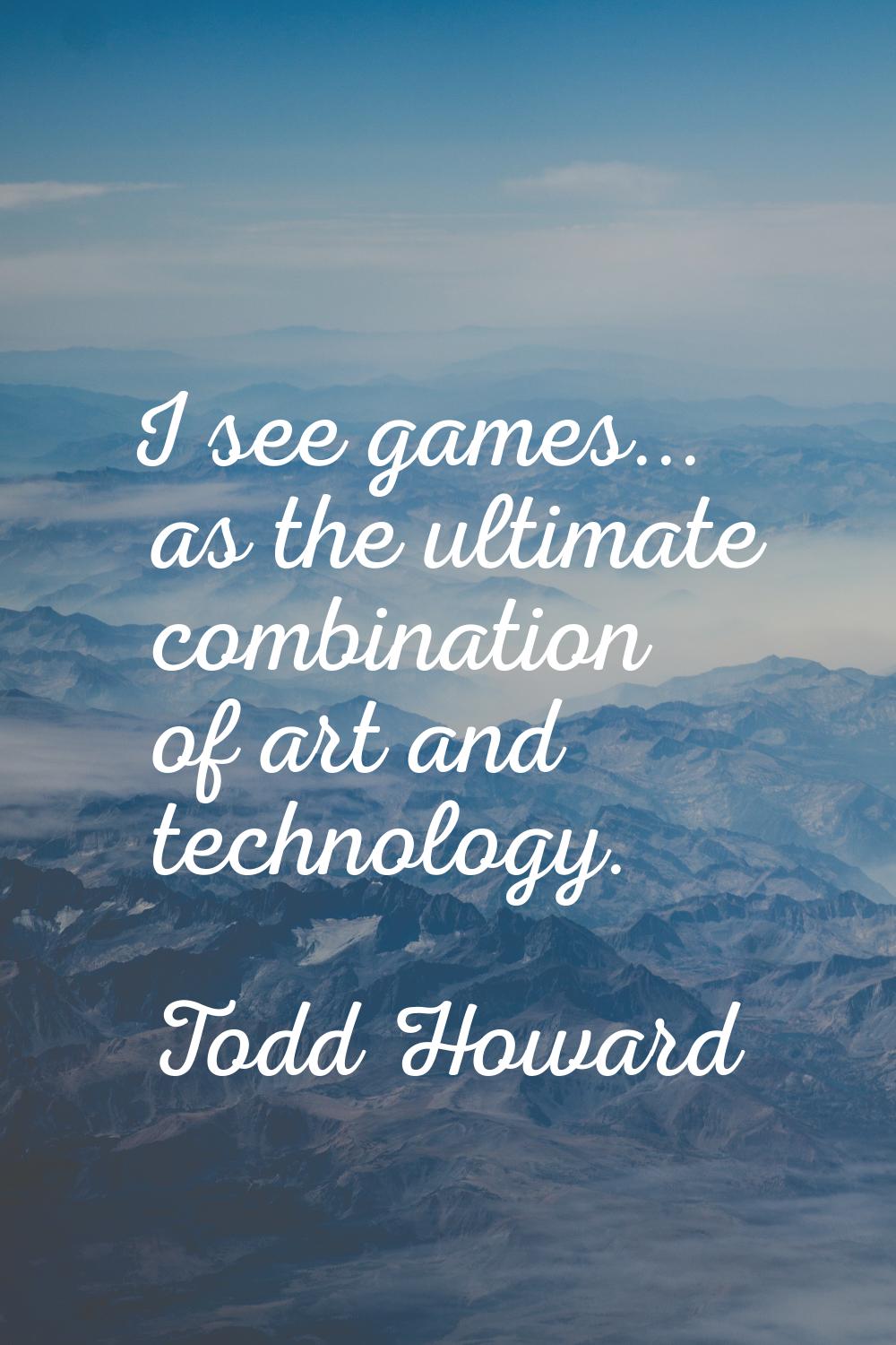 I see games... as the ultimate combination of art and technology.