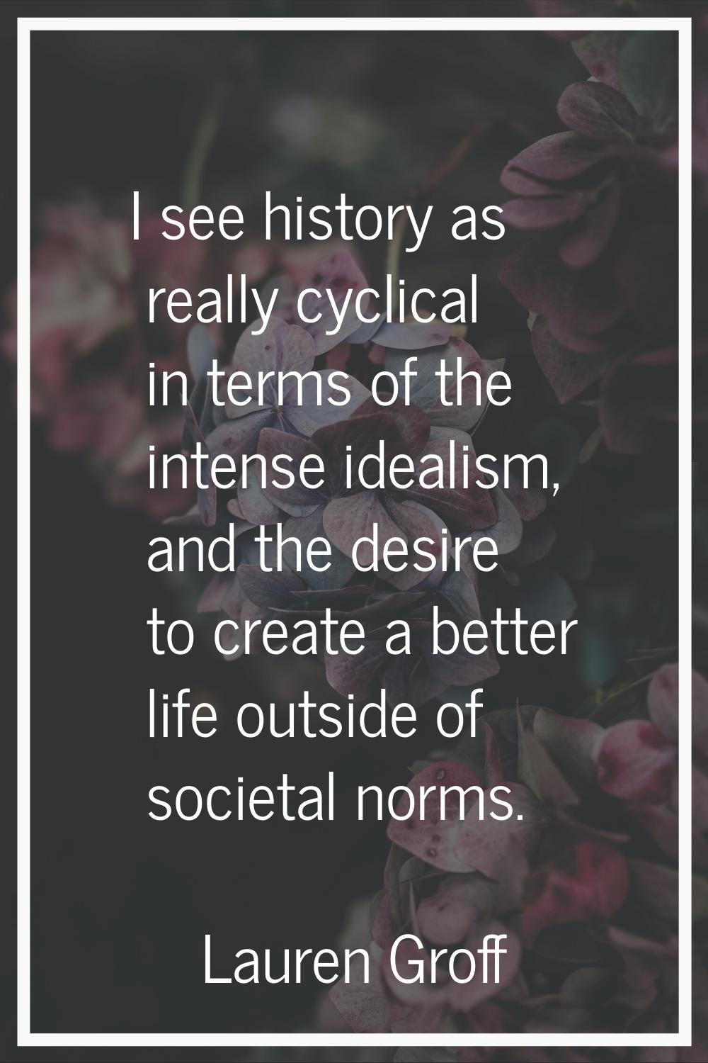 I see history as really cyclical in terms of the intense idealism, and the desire to create a bette