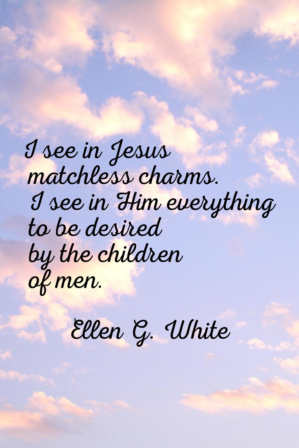 I see in Jesus matchless charms. I see in Him everything to be desired by the children of men.
