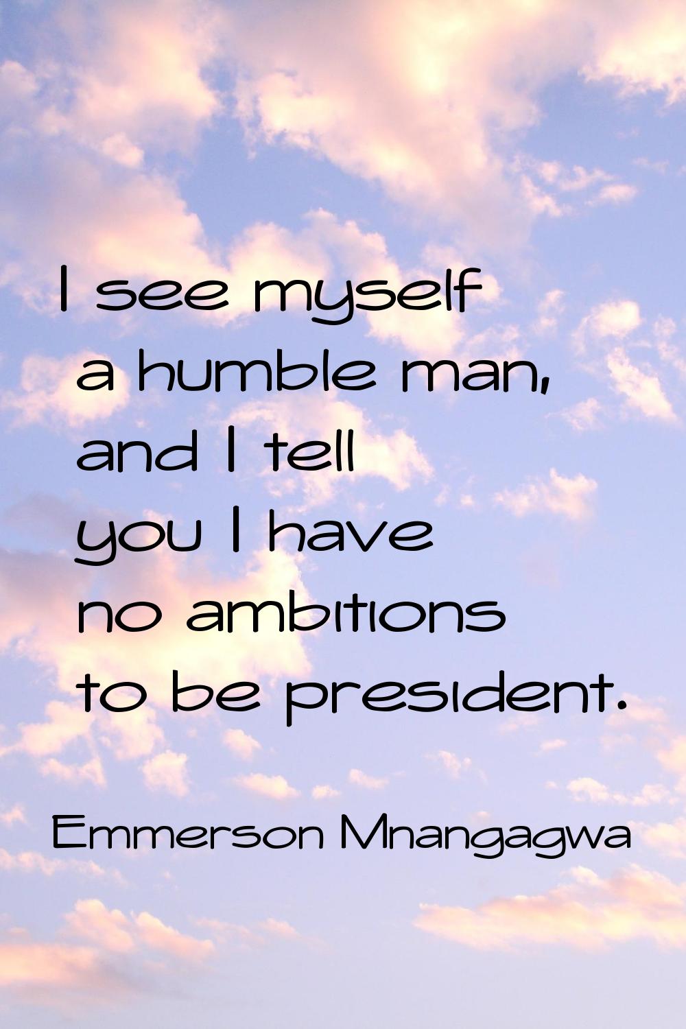 I see myself a humble man, and I tell you I have no ambitions to be president.