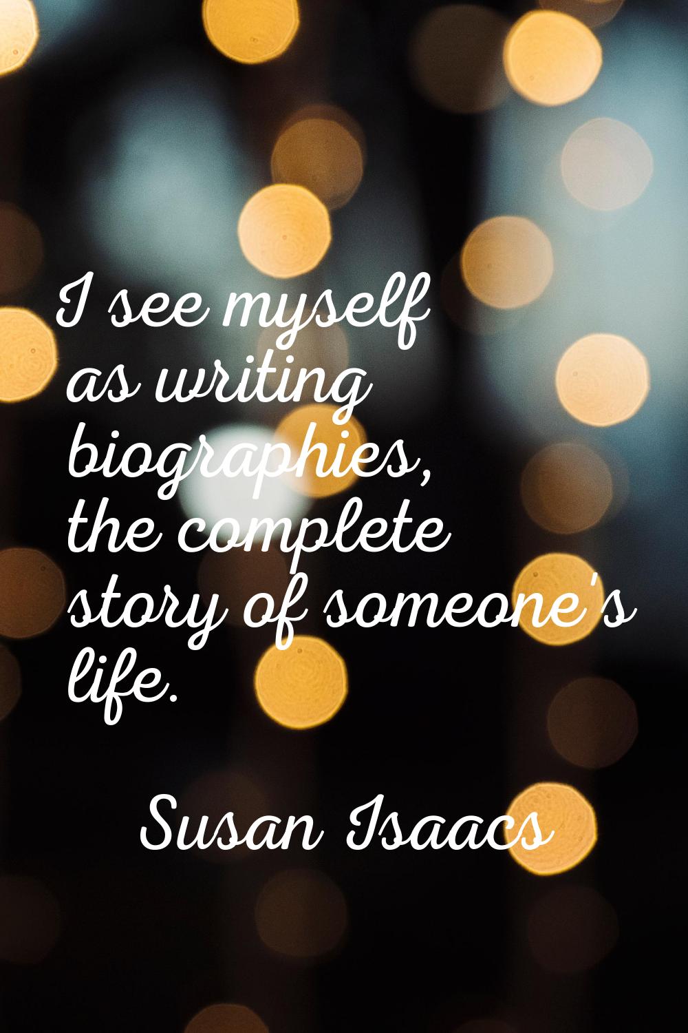 I see myself as writing biographies, the complete story of someone's life.