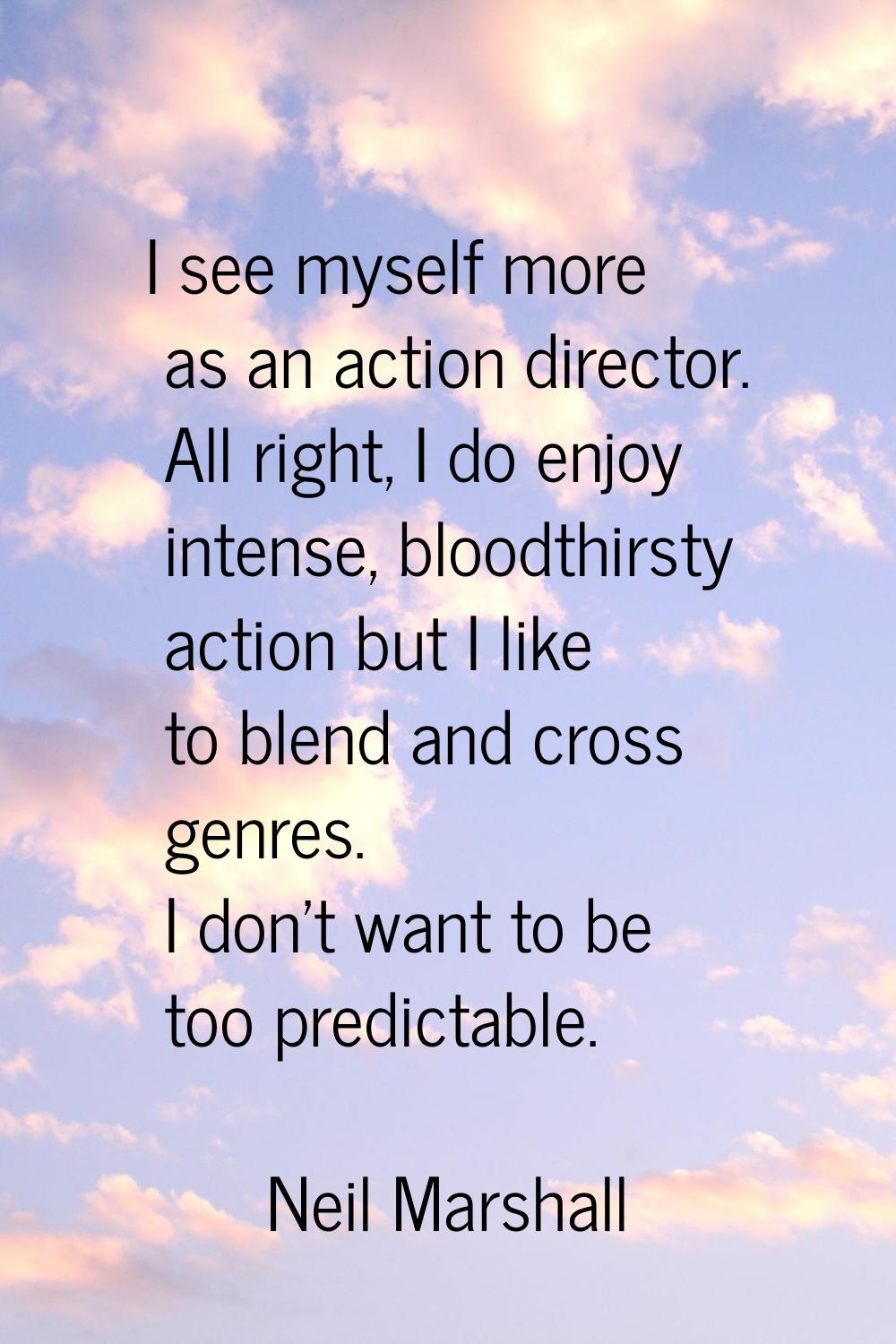 I see myself more as an action director. All right, I do enjoy intense, bloodthirsty action but I l