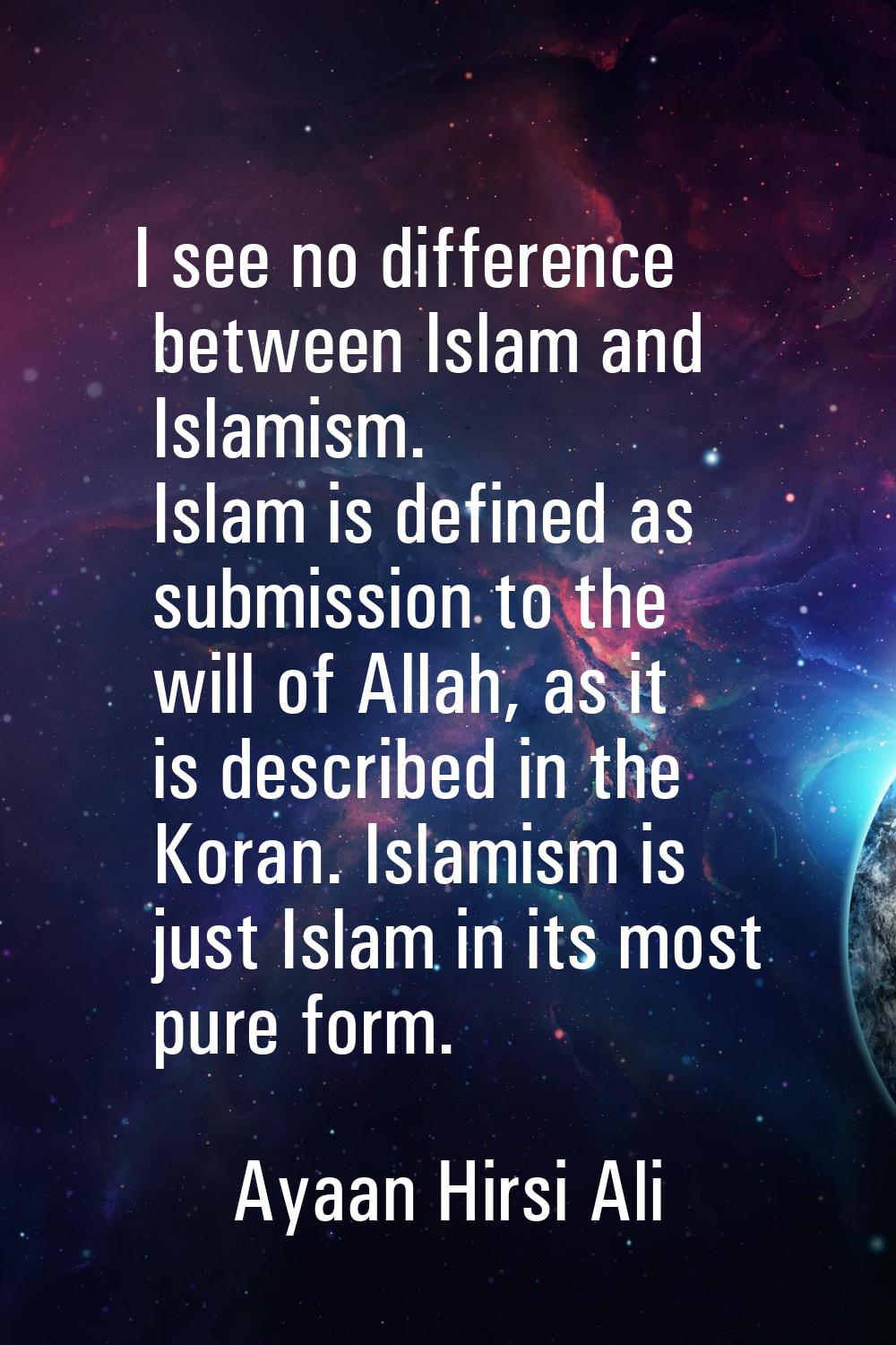 I see no difference between Islam and Islamism. Islam is defined as submission to the will of Allah