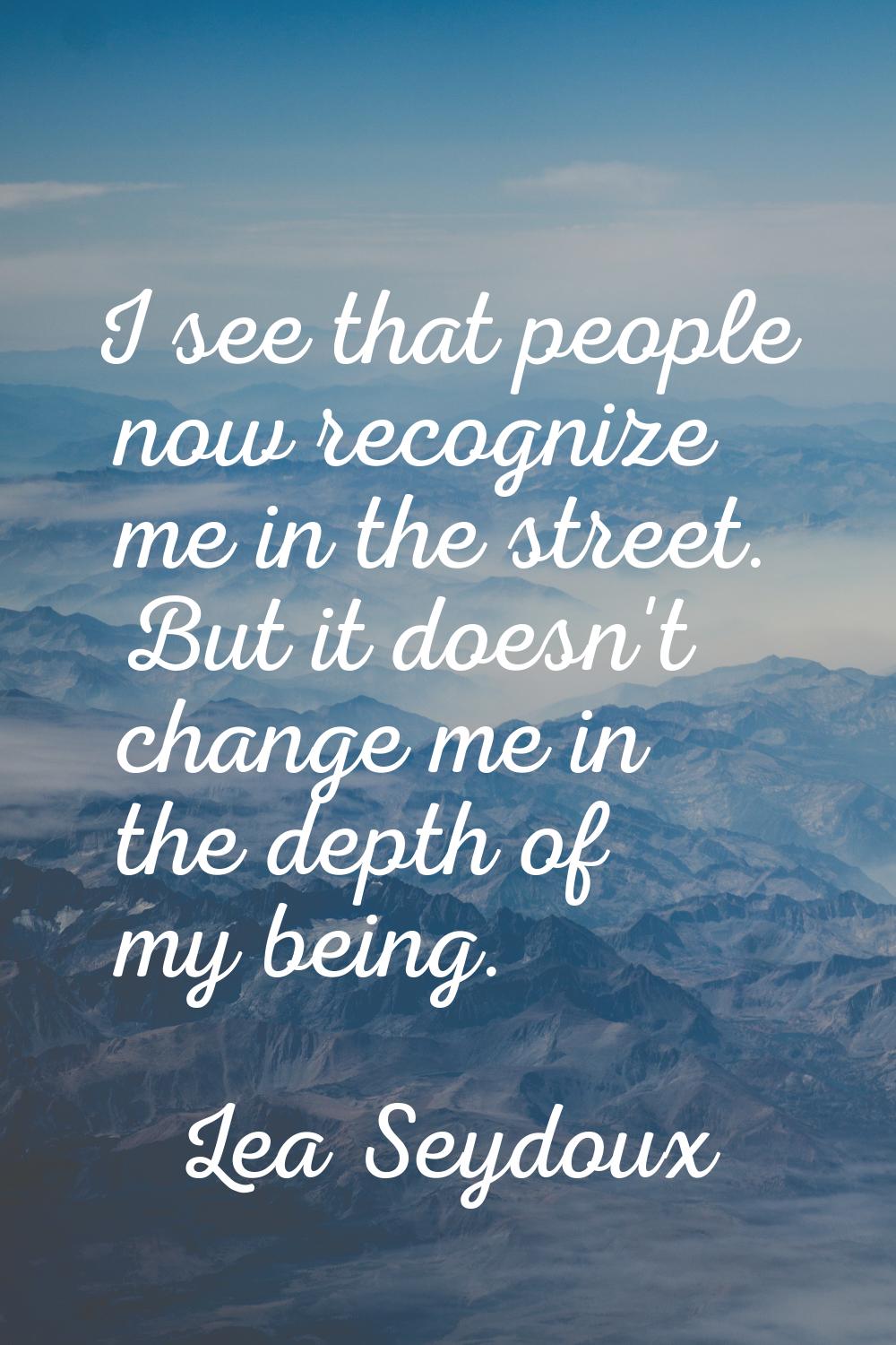 I see that people now recognize me in the street. But it doesn't change me in the depth of my being