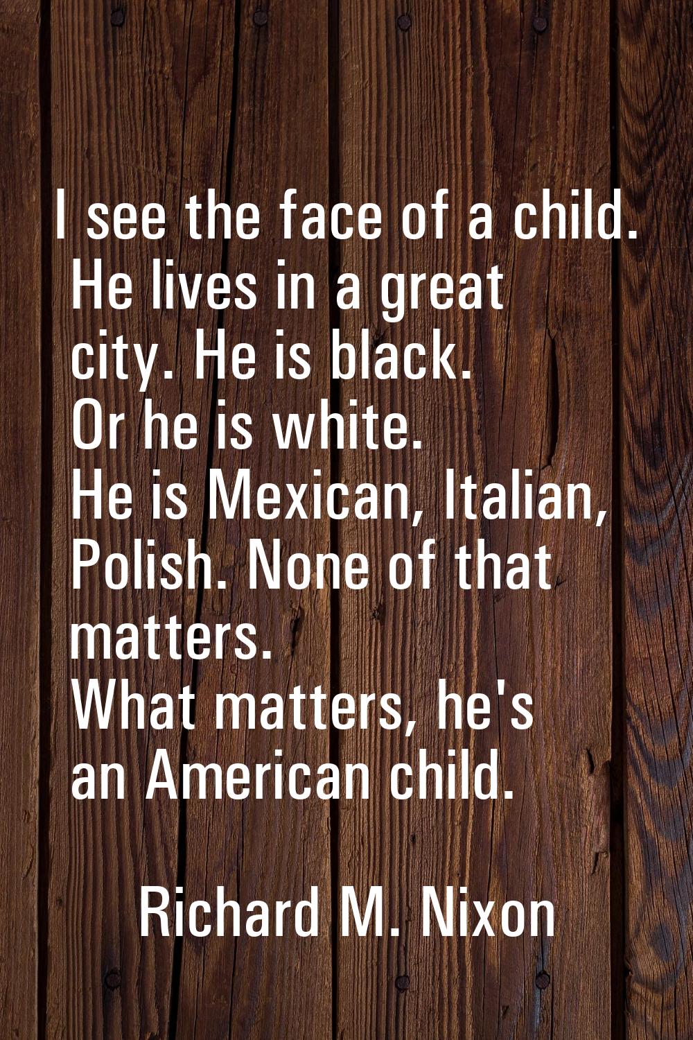 I see the face of a child. He lives in a great city. He is black. Or he is white. He is Mexican, It