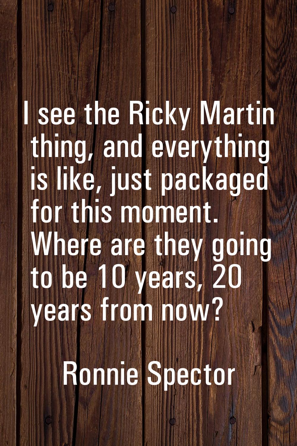 I see the Ricky Martin thing, and everything is like, just packaged for this moment. Where are they