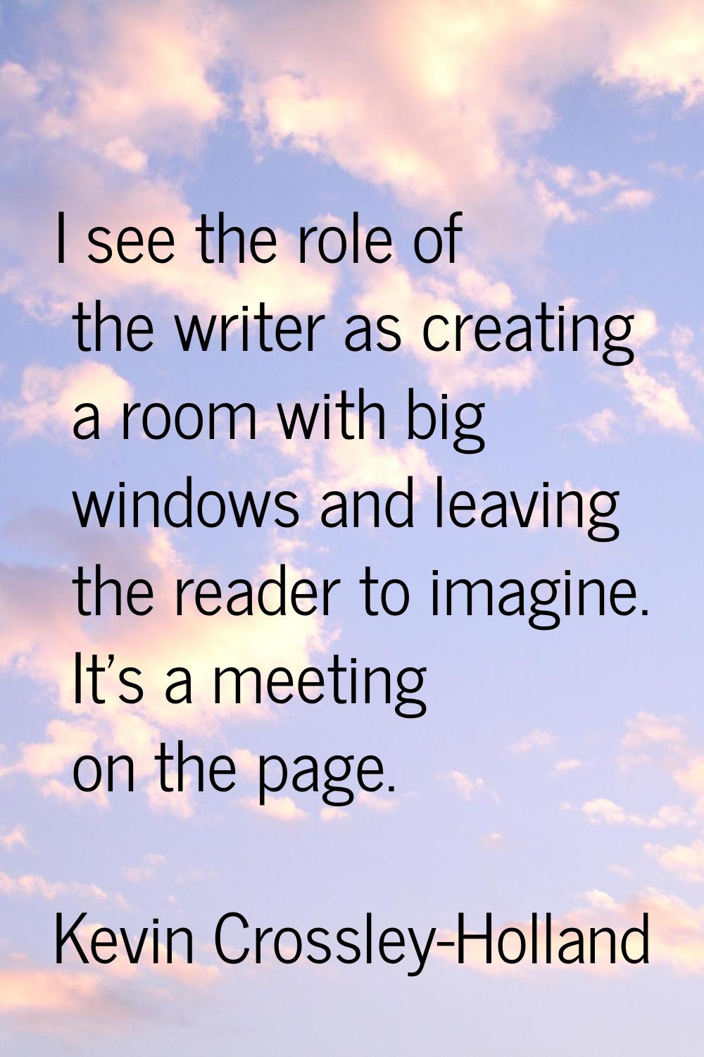 I see the role of the writer as creating a room with big windows and leaving the reader to imagine.