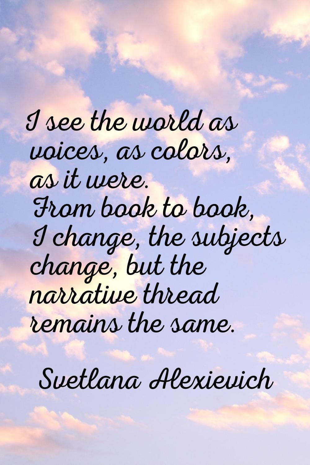 I see the world as voices, as colors, as it were. From book to book, I change, the subjects change,