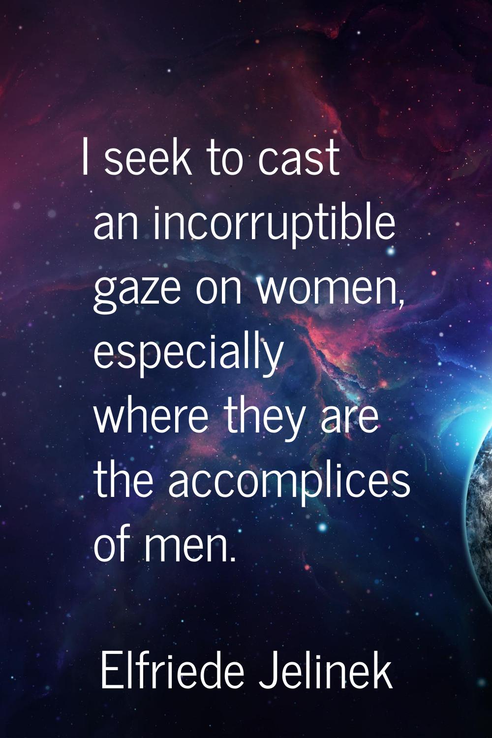 I seek to cast an incorruptible gaze on women, especially where they are the accomplices of men.