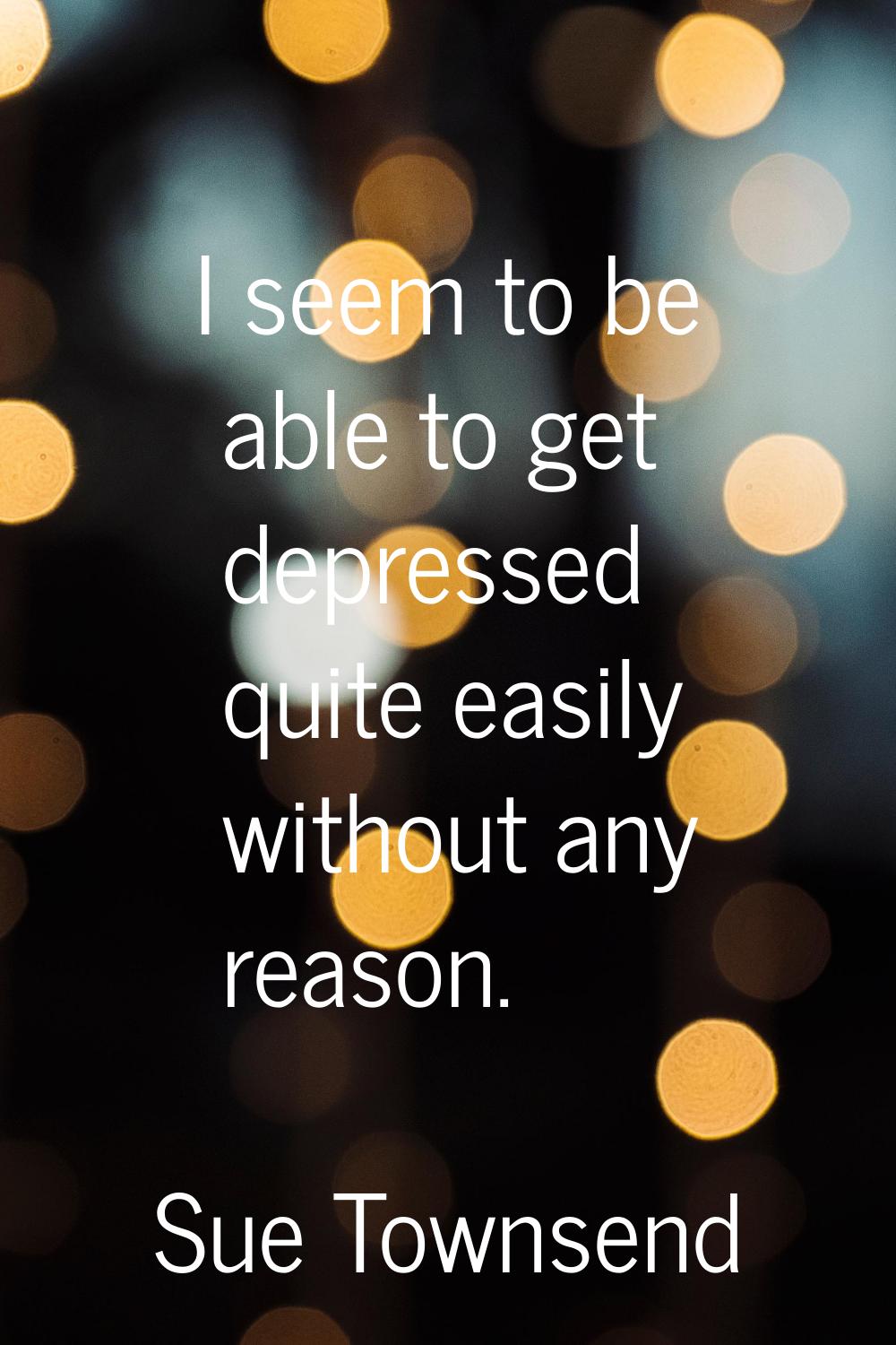 I seem to be able to get depressed quite easily without any reason.