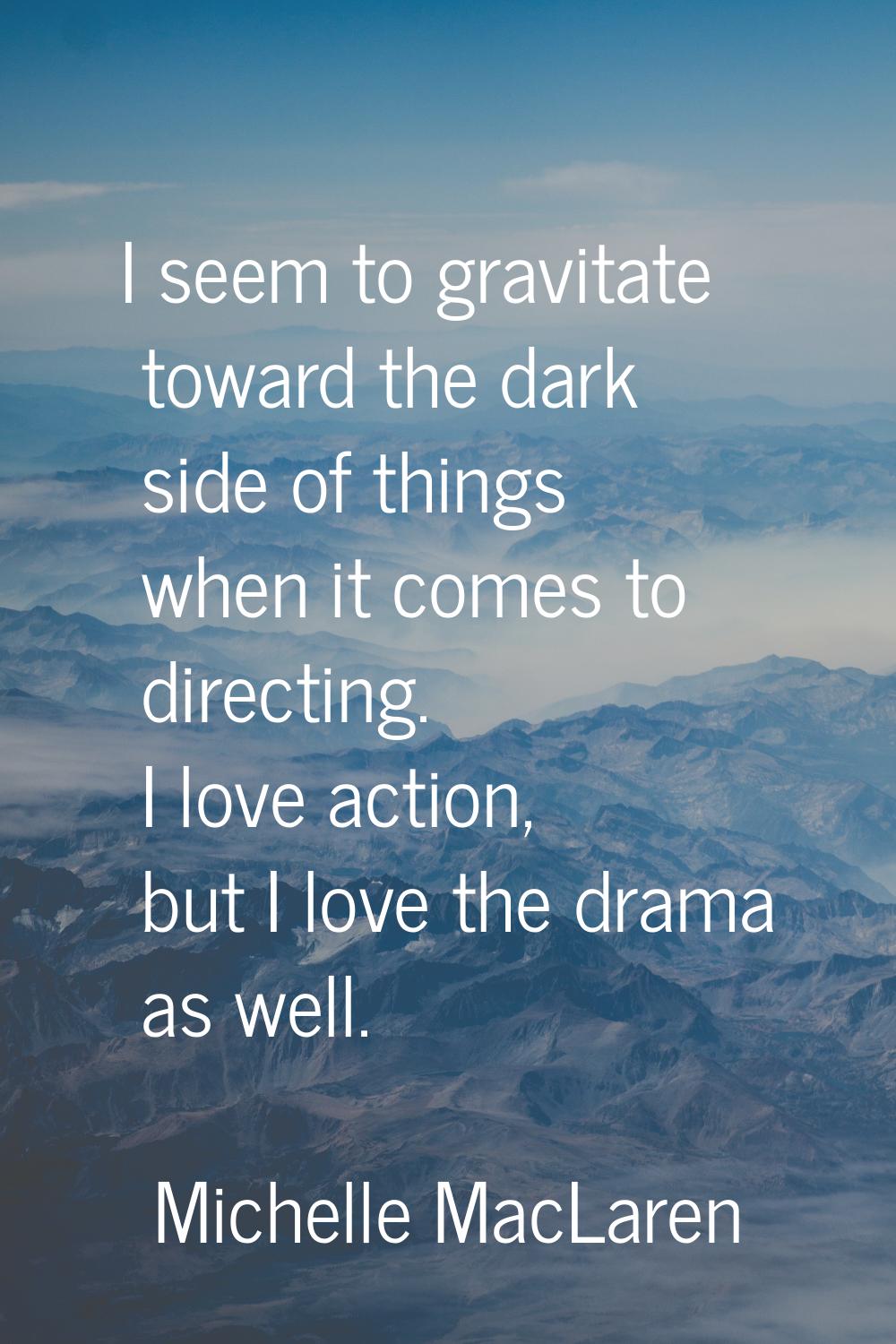I seem to gravitate toward the dark side of things when it comes to directing. I love action, but I