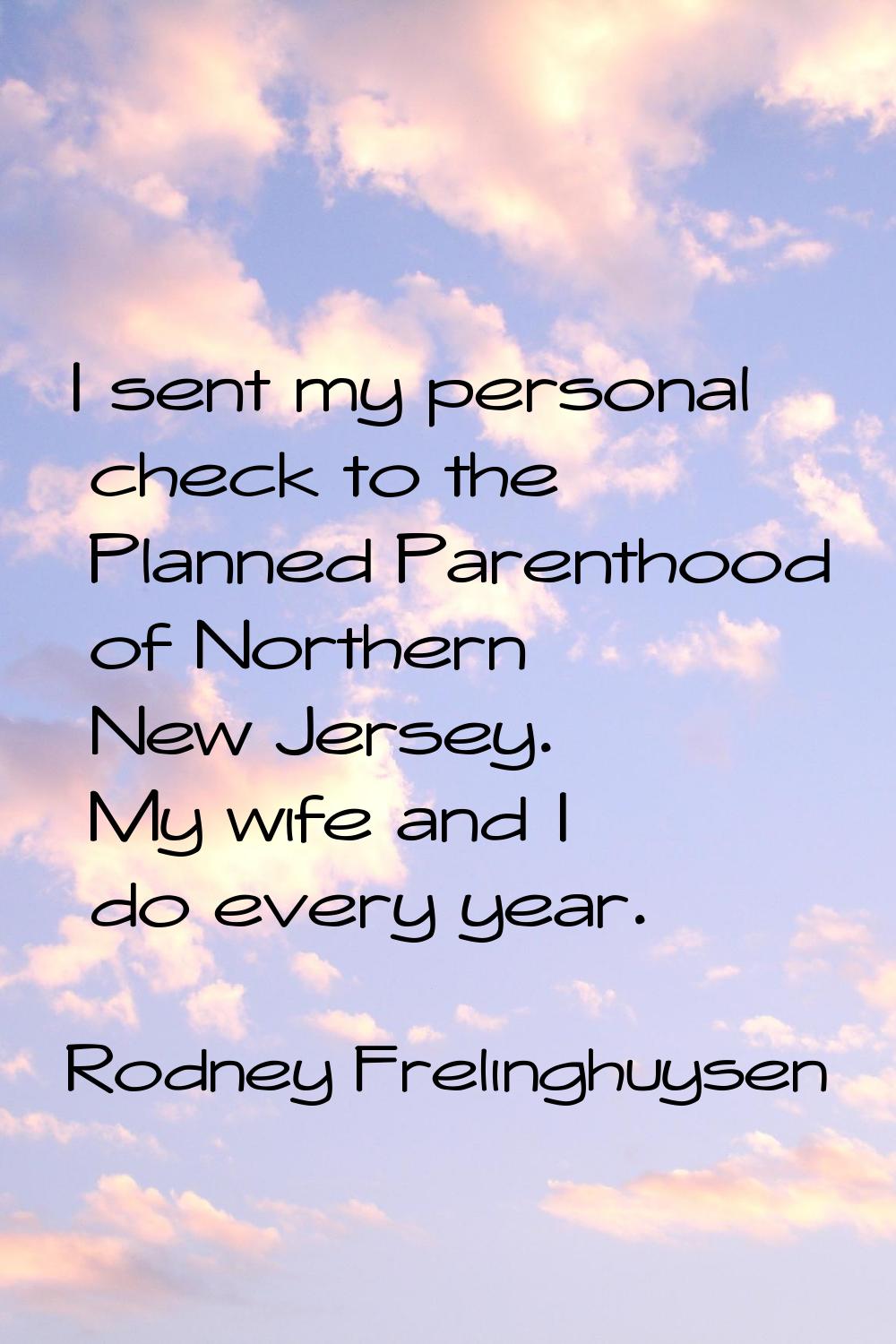 I sent my personal check to the Planned Parenthood of Northern New Jersey. My wife and I do every y