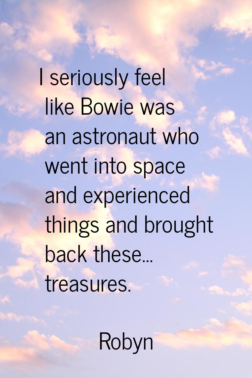I seriously feel like Bowie was an astronaut who went into space and experienced things and brought